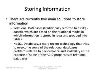 Storing Information
• There are currently two main solutions to store
  information
      – Relational Databases (traditionally referred to as SQL-
        based), which are based on the relational model in
        which information is stored in rows and grouped into
        tables
      – NoSQL Databases, a more recent technology that tries
        to overcome some of the relational databases
        problems related to performance and scalability at the
        expense of some of the ACID properties of relational
        databases.

                              Technology Challenges for the Internet of
28/01/12 - dgomes@ua.pt
                                   Things 2011 – Winter School
 