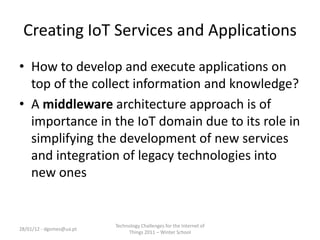 Creating IoT Services and Applications
• How to develop and execute applications on
  top of the collect information and knowledge?
• A middleware architecture approach is of
  importance in the IoT domain due to its role in
  simplifying the development of new services
  and integration of legacy technologies into
  new ones


                          Technology Challenges for the Internet of
28/01/12 - dgomes@ua.pt
                               Things 2011 – Winter School
 