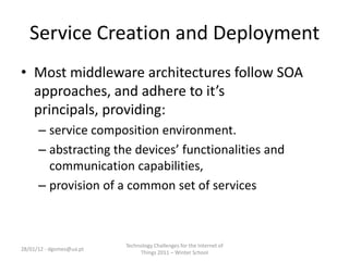 Service Creation and Deployment
• Most middleware architectures follow SOA
  approaches, and adhere to it’s
  principals, providing:
      – service composition environment.
      – abstracting the devices’ functionalities and
        communication capabilities,
      – provision of a common set of services



                          Technology Challenges for the Internet of
28/01/12 - dgomes@ua.pt
                               Things 2011 – Winter School
 