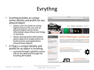 Evrythng
• Evrythng provides an unique
  online identity and profile for any
  physical object
      – allows users to create an active
        digital presence for any sort of
        physical object and to share
        information about these real things
        in real time
      – allows sharing active information
        about objects to enable others to
        build services and applications
        around those objects.
• A Thng is a unique identity and
  profile for an object in Evrythng
      – accessed through a globally unique
        URI on the Web and through the
        Evrythng API toolkit



                               Technology Challenges for the Internet of
28/01/12 - dgomes@ua.pt
                                    Things 2011 – Winter School
 