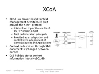 XCoA
• XCoA is a Broker-based Context
  Management Architecture built
  around the XMPP protocol
      – It is built on top of the results of
        EU FP7 project C-Cast
      – Built on Federation principals
      – Provided as an adaptation and
        control layer independent of
        Context Sources and Applications
• Context is described through XML
  documents exchanged between
  parties
• CxB PubSub stores context
  information into a NoSQL db.


                             Technology Challenges for the Internet of
28/01/12 - dgomes@ua.pt
                                  Things 2011 – Winter School
 