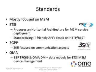 Standards
• Mostly focused on M2M
• ETSI
      – Proposes an Horizontal Architecture for M2M service
        deployment
      – Standardizing IT friendly API’s based on HTTP/REST
• 3GPP
      – Still focused on communication aspects
• OMA
      – BBF TR069 & OMA DM – data models for ETSI M2M
        device management
                          Technology Challenges for the Internet of
28/01/12 - dgomes@ua.pt
                               Things 2011 – Winter School
 
