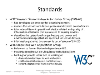 Standards
• W3C Semantic Sensor Networks Incubator Group (SSN-XG)
      – has developed an ontology for describing sensors.
      – models the sensor from device, process and system point of views.
      – It includes different operational, device related and quality of
        information attributes that are related to sensing devices.
      – describes the operational range, battery and power and
        environmental ranges that are specified for sensor devices.
      – Information gathered by a sensor is out of scope of SSN-XG
• W3C Ubiquitous Web Applications Group
      – Follow on to former Device Independence WG
      – Plus broadened focus on Ubiquitous Web Applications
      – Looking for people interested in working on
            • device abstraction layer for web applications
            • enabling applications across multiple devices
            • content adaptation for multi-channel delivery

                                Technology Challenges for the Internet of
28/01/12 - dgomes@ua.pt
                                     Things 2011 – Winter School
 