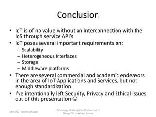 Conclusion
• IoT is of no value without an interconnection with the
  IoS through service API’s
• IoT poses several important requirements on:
      –   Scalability
      –   Heterogeneous Interfaces
      –   Storage
      –   Middleware platforms
• There are several commercial and academic endeavors
  in the area of IoT Applications and Services, but not
  enough standardization.
• I’ve intentionally left Security, Privacy and Ethical issues
  out of this presentation 
                          Technology Challenges for the Internet of
28/01/12 - dgomes@ua.pt
                               Things 2011 – Winter School
 