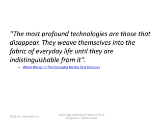“The most profound technologies are those that
disappear. They weave themselves into the
fabric of everyday life until they are
indistinguishable from it”.
      – (Mark Weiser in The Computer for the 21st Century)




                               Technology Challenges for the Internet of
28/01/12 - dgomes@ua.pt
                                    Things 2011 – Winter School
 