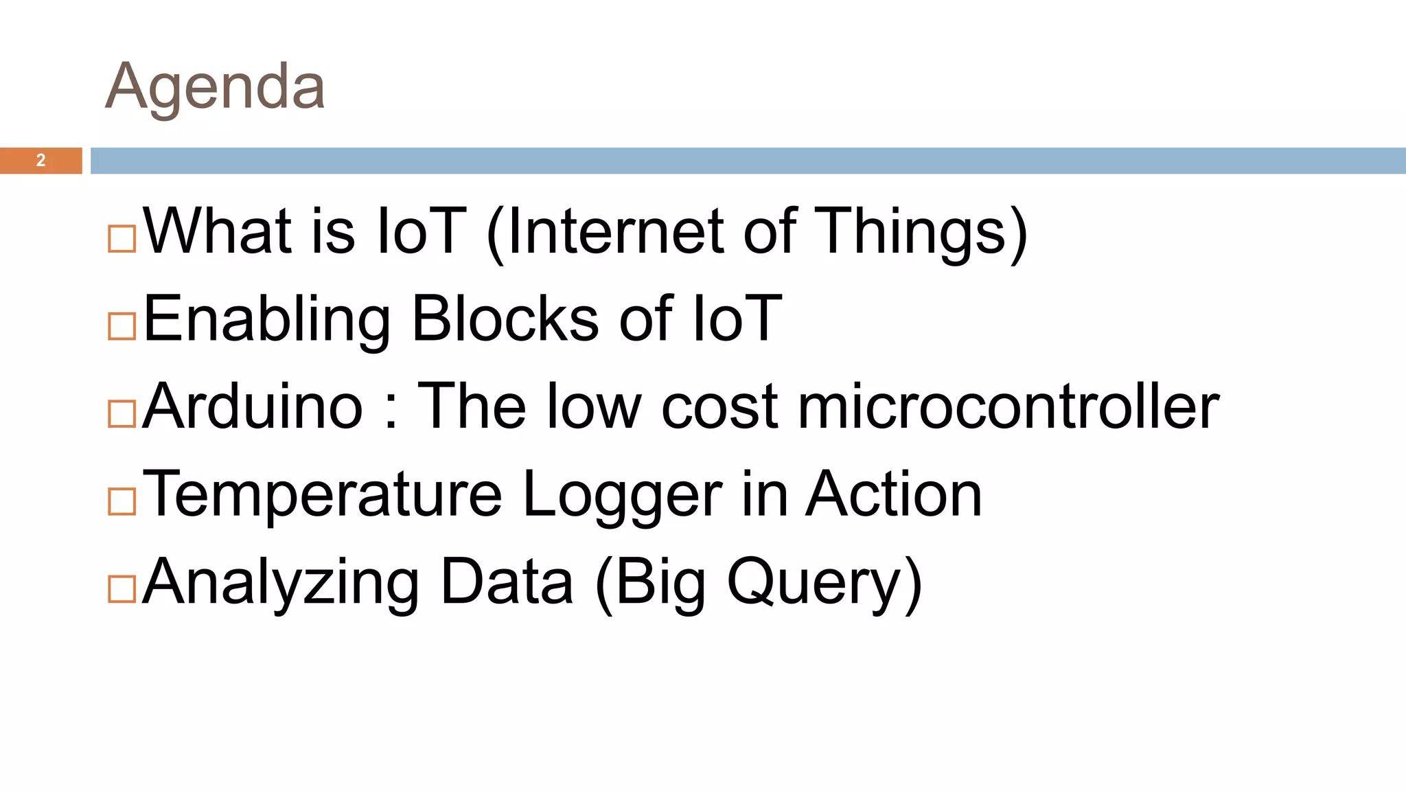 Agenda
What is IoT (Internet of Things)
Enabling Blocks of IoT
Arduino : The low cost microcontroller
Temperature Logger in Action
Analyzing Data (Big Query)
2