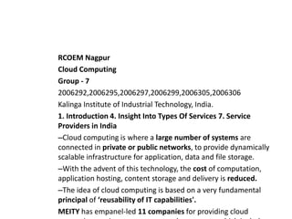 RCOEM Nagpur
Cloud Computing
Group - 7
2006292,2006295,2006297,2006299,2006305,2006306
Kalinga Institute of Industrial Technology, India.
1. Introduction 4. Insight Into Types Of Services 7. Service
Providers in India
–Cloud computing is where a large number of systems are
connected in private or public networks, to provide dynamically
scalable infrastructure for application, data and file storage.
–With the advent of this technology, the cost of computation,
application hosting, content storage and delivery is reduced.
–The idea of cloud computing is based on a very fundamental
principal of ‘reusability of IT capabilities'.
MEITY has empanel-led 11 companies for providing cloud
 