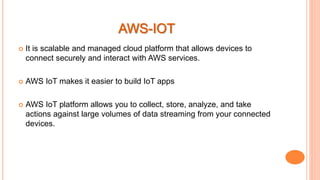  It is scalable and managed cloud platform that allows devices to
connect securely and interact with AWS services.
 AWS IoT makes it easier to build IoT apps
 AWS IoT platform allows you to collect, store, analyze, and take
actions against large volumes of data streaming from your connected
devices.
 