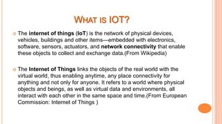  The internet of things (IoT) is the network of physical devices,
vehicles, buildings and other items—embedded with electronics,
software, sensors, actuators, and network connectivity that enable
these objects to collect and exchange data.(From Wikipedia)
 The Internet of Things links the objects of the real world with the
virtual world, thus enabling anytime, any place connectivity for
anything and not only for anyone. It refers to a world where physical
objects and beings, as well as virtual data and environments, all
interact with each other in the same space and time.(From European
Commission: Internet of Things )
 
