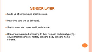  Made up of sensors and smart devices.
 Real-time data will be collected.
 Sensors use low power and low data rate.
 Sensors are grouped according to their purpose and data type(Eg.,
environmental sensors, military sensors, body sensors, home
sensors)
 