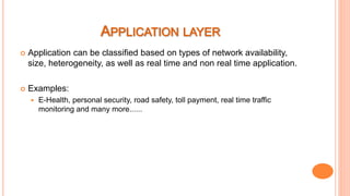  Application can be classified based on types of network availability,
size, heterogeneity, as well as real time and non real time application.
 Examples:
 E-Health, personal security, road safety, toll payment, real time traffic
monitoring and many more......
 