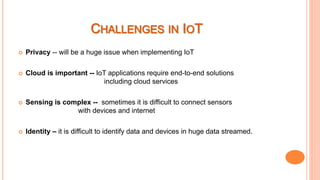  Privacy -- will be a huge issue when implementing IoT
 Cloud is important -- IoT applications require end-to-end solutions
including cloud services
 Sensing is complex -- sometimes it is difficult to connect sensors
with devices and internet
 Identity – it is difficult to identify data and devices in huge data streamed.
 