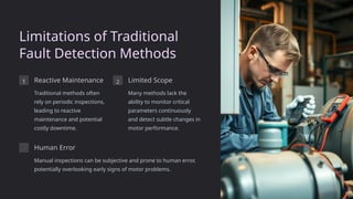 Limitations of Traditional
Fault Detection Methods
1 Reactive Maintenance
Traditional methods often
rely on periodic inspections,
leading to reactive
maintenance and potential
costly downtime.
2 Limited Scope
Many methods lack the
ability to monitor critical
parameters continuously
and detect subtle changes in
motor performance.
Human Error
Manual inspections can be subjective and prone to human error,
potentially overlooking early signs of motor problems.
 