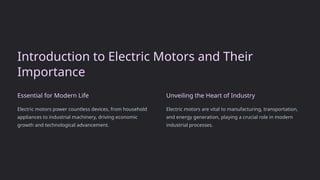Introduction to Electric Motors and Their
Importance
Essential for Modern Life
Electric motors power countless devices, from household
appliances to industrial machinery, driving economic
growth and technological advancement.
Unveiling the Heart of Industry
Electric motors are vital to manufacturing, transportation,
and energy generation, playing a crucial role in modern
industrial processes.
 