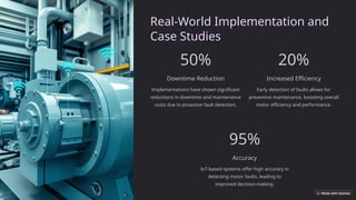 Real-World Implementation and
Case Studies
50%
Downtime Reduction
Implementations have shown significant
reductions in downtime and maintenance
costs due to proactive fault detection.
20%
Increased Efficiency
Early detection of faults allows for
preventive maintenance, boosting overall
motor efficiency and performance.
95%
Accuracy
IoT-based systems offer high accuracy in
detecting motor faults, leading to
improved decision-making.
 