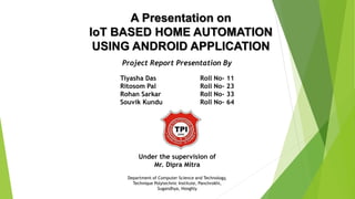 A Presentation on
IoT BASED HOME AUTOMATION
USING ANDROID APPLICATION
Project Report Presentation By
Tiyasha Das Roll No- 11
Ritosom Pal Roll No- 23
Rohan Sarkar Roll No- 33
Souvik Kundu Roll No- 64
Under the supervision of
Mr. Dipra Mitra
Department of Computer Science and Technology,
Technique Polytechnic Institute, Panchrokhi,
Sugandhya, Hooghly
 