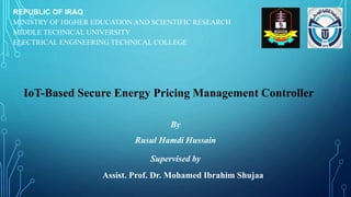 REPUBLIC OF IRAQ
MINISTRY OF HIGHER EDUCATION AND SCIENTIFIC RESEARCH
MIDDLE TECHNICAL UNIVERSITY
ELECTRICAL ENGINEERING TECHNICAL COLLEGE
By
Rusul Hamdi Hussain
Supervised by
Assist. Prof. Dr. Mohamed Ibrahim Shujaa
IoT-Based Secure Energy Pricing Management Controller
 