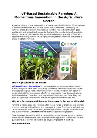 IoT-Based Sustainable Farming: A
Momentous Innovation in the Agriculture
Sector
Agriculture is the primary occupation in many countries like India. Without proper
utilization of resources and optimal conditions, it becomes challenging to
cultivate crops. So, farmers need certain facilities like sufficient water, good
quality soil, and protection from pests. And with the constant rise of population
all over the world, the need for high-quality and enough quantity of food will
become mandatory. Only a smart agricultural system can ensure that there is
ample food for everyone.
Smart Agriculture is the Future
IoT Based Smart Agriculture is not a new concept anymore. Governments
around the globe have been supporting farmers to switch to smart agricultural
practices for surplus yield and minimization of waste. The best part about IoT
sensors is that they are capable of offering information regarding agricultural
fields in real-time. They don’t just stop at providing important data. They can
even act upon the conditions to ensure the optimal conditions are met.
Why Are Environmental Sensors Necessary in Agricultural Lands?
Farming is not an easy job. Farmers often face a range of problems like animals
entering their agricultural fields and running the crops. This type of incident can
cause immense losses. Crops also get damaged due to changes in temperature
and humidity levels. A WiFi thermometer can solve such problems.
Once installed, the device will track everything from moisture levels in the field
to trespassers entering the land. Another advantage is that farmers will receive
quick alerts. So, they don’t need to be physically present in the field.
The Bottom Line
 