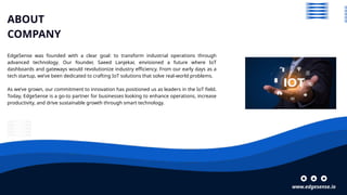 www.edgesense.io
ABOUT
COMPANY
EdgeSense was founded with a clear goal: to transform industrial operations through
advanced technology. Our founder, Saeed Lanjekar, envisioned a future where IoT
dashboards and gateways would revolutionize industry efficiency. From our early days as a
tech startup, we’ve been dedicated to crafting IoT solutions that solve real-world problems.
As we’ve grown, our commitment to innovation has positioned us as leaders in the IoT field.
Today, EdgeSense is a go-to partner for businesses looking to enhance operations, increase
productivity, and drive sustainable growth through smart technology.
 