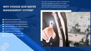 Our water management system is designed to
give you complete control over your water
resources with ease and precision. Here’s what
sets our water management system apart:
WHY CHOOSE OUR WATER
MANAGEMENT SYSTEM?
● Real-time monitoring
● Automated Water Distribution
● Predictive Maintenance Alerts
● Data Analytics for Optimization
● User-Friendly Dashboard
● Scalable and Flexible
● Energy and Cost Savings
● Environmentally Friendly
 