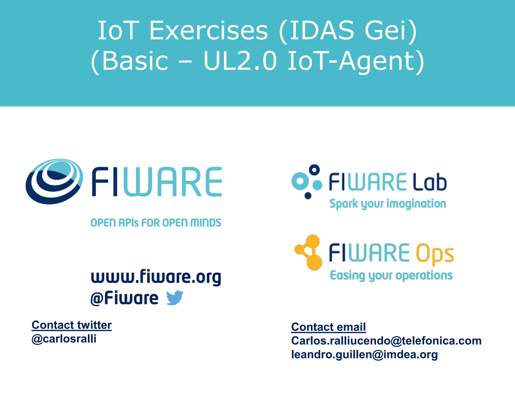 IoT Exercises (IDAS Gei)
(Basic – UL2.0 IoT-Agent)
Contact twitter
@carlosralli
Contact email
Carlos.ralliucendo@telefonica.com
leandro.guillen@imdea.org
 