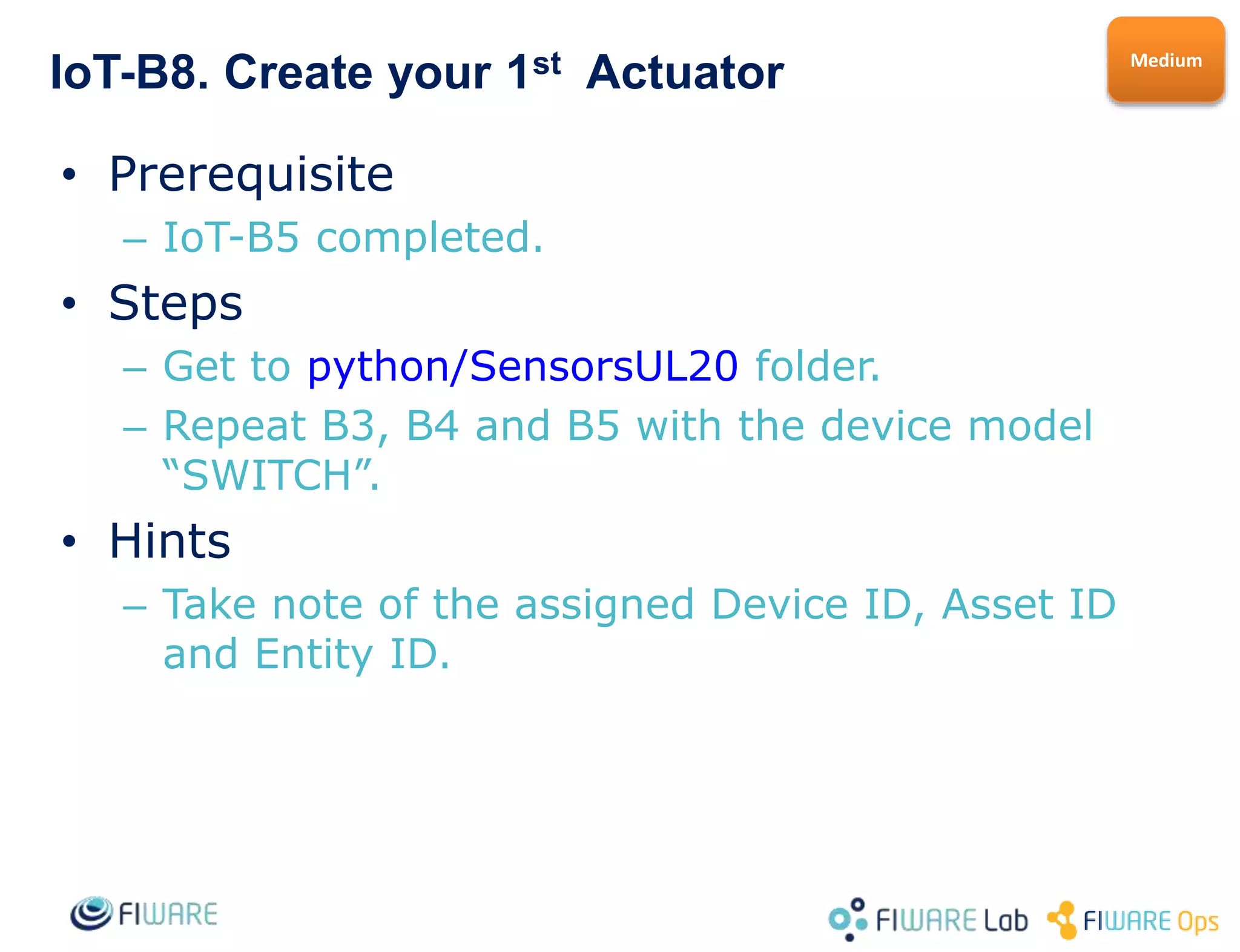 IoT-B8. Connect a Physical Device to FIWARE
• Prerequisite
– IoT-B5 completed.
– You need a physical Device and a Gateway able to run
Python2.7 (it can be the same device or a RaspberryPI …)
• Steps
– Create a template if needed for your device type.
• If it is a sensor use SENSOR_TEMP as a template, if it is an
actuator use SWITCH model as template. (observations) can be
included in the same model.
– Follow B2, B3 and B4 to use your sensor manually or B6
and B7 if it is an actuator.
– Create python scripts to handle your device observations
and call SendObservation.py to send them to the platform.
• Hints
– You can improve this exercise by creating an APP ontop of
the Orion ContextBroker or a visualization portal with
CartoDB or similar (check out the ContextBroker
exercises).
Hard
 