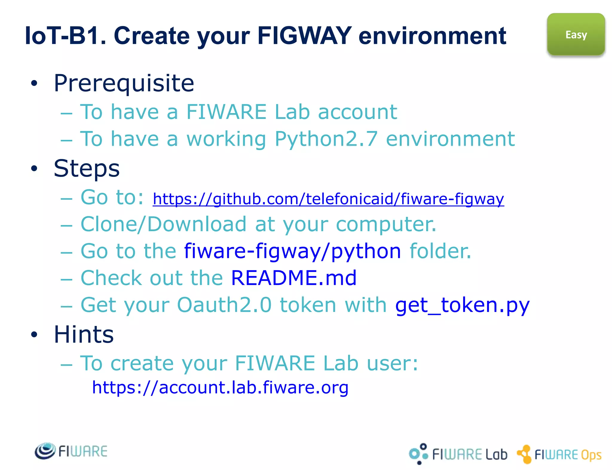 IoT-B1. Create your FIGWAY environment
• Prerequisite
– To have a working Python2.7 environment
• Steps
– Go to: https://github.com/telefonicaid/fiware-figway
– Clone/Download at your computer.
– Go to the fiware-figway/python-IDAS4 folder.
– Check out the README.md
– Make a test running ListDevices.py in
Sensors_UL20 folder
Easy
 