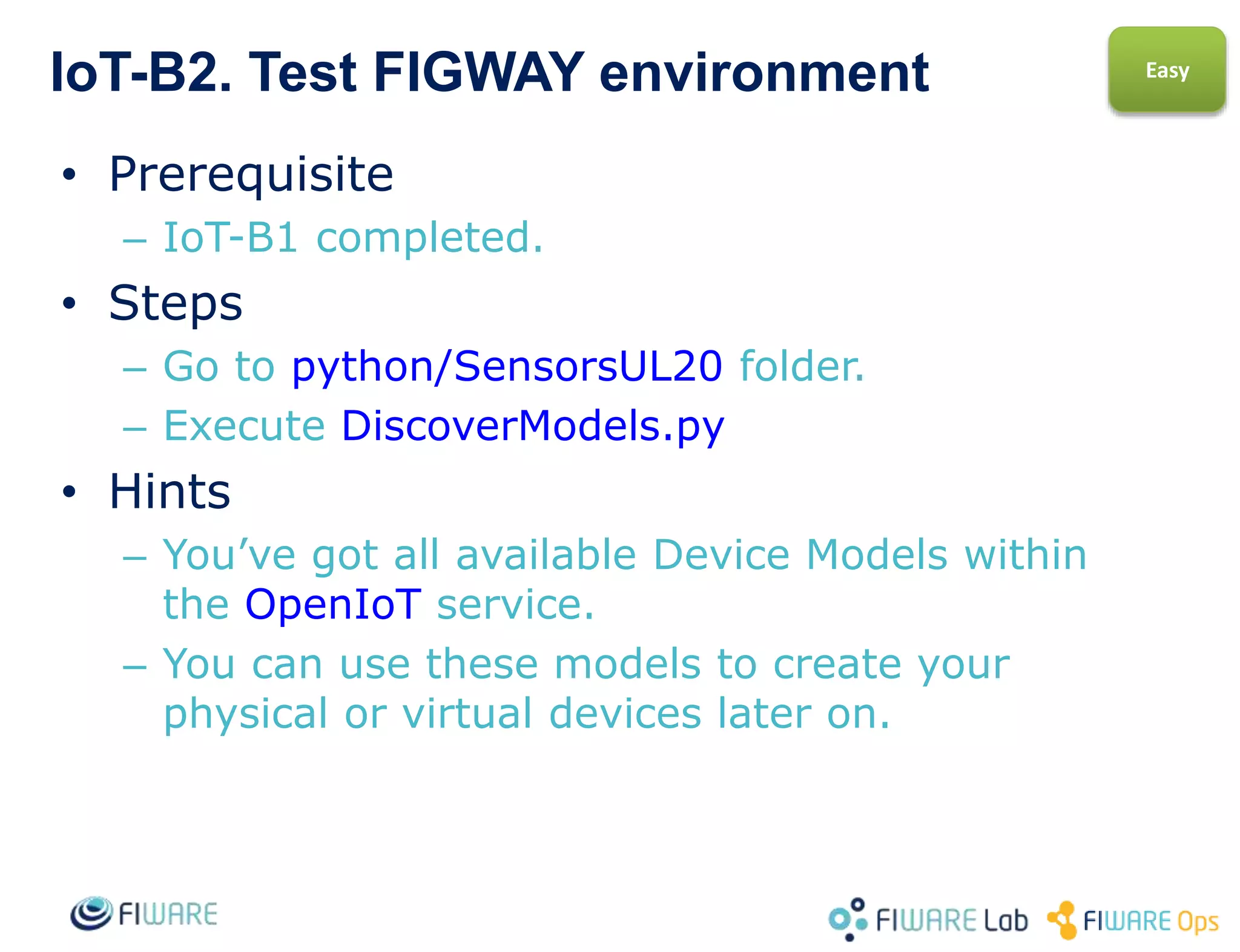 IoT-B2. Create your first virtual sensor
• Prerequisite
– IoT-B1 completed.
• Steps
– Keep on at python-IDAS4/SensorsUL20 folder.
– Choose a Device ID and anm Entity ID for APP
developers usage
– We will create a SENSOR_TEMP model device.
– Execute RegisterDevice.py
• Hints
– When executed with no arguments it will
provide you with the right way to do it.
Easy
 