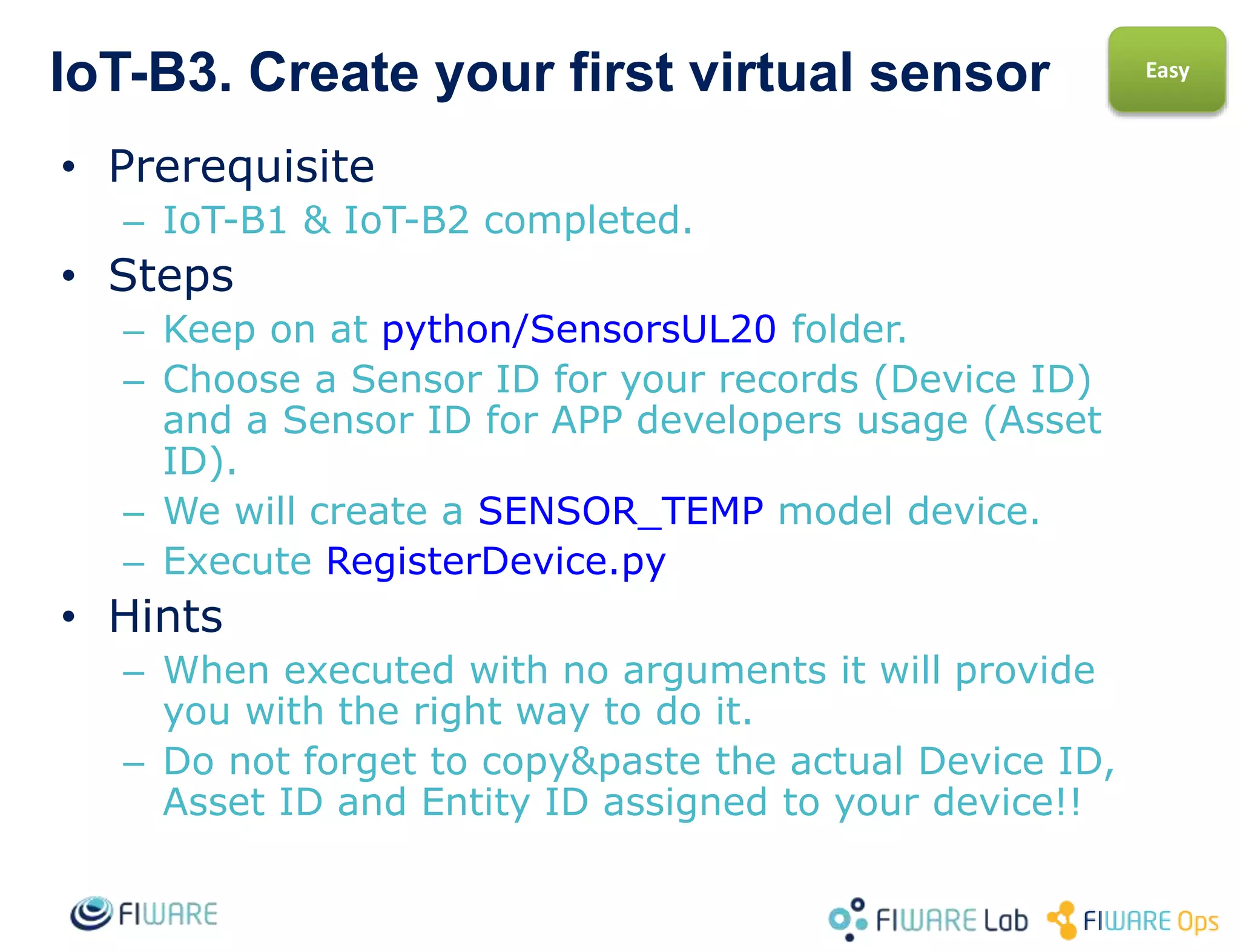 IoT-B3. Sending your sensor 1st observations
• Prerequisite
– IoT-B2 completed.
• Steps
– Keep on at python-IDAS4/SensorsUL20 folder.
– You will send the measurement ‘t|25’. You can
replace 25 with any number you like ;-)
– Execute SendObservation.py
• Hints
– When executed with no arguments it will
provide you with the right way to do it.
– Do not forget to use the actual Device ID you
chose before.
Easy
 