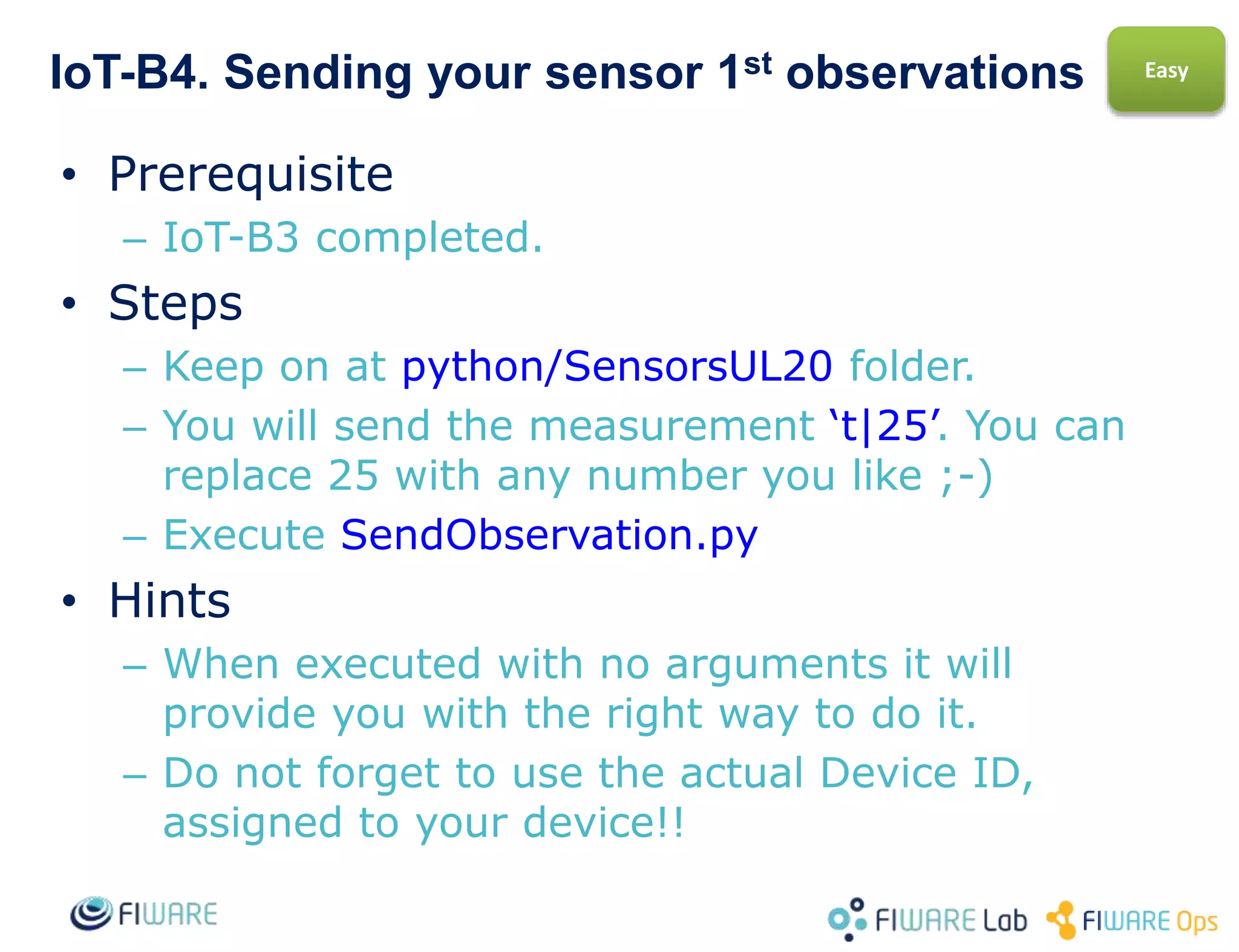 IoT-B4. Reading your sensor 1st observations
• Prerequisite
– IoT-B3 completed.
• Steps
– Get to python-IDAS4/ContextBroker folder.
– Execute GetEntity.py
• Hints
– When executed with no arguments it will
provide you with the right way to do it.
– Do not forget to use the actual Entity ID you
chose for your device.
Easy
 
