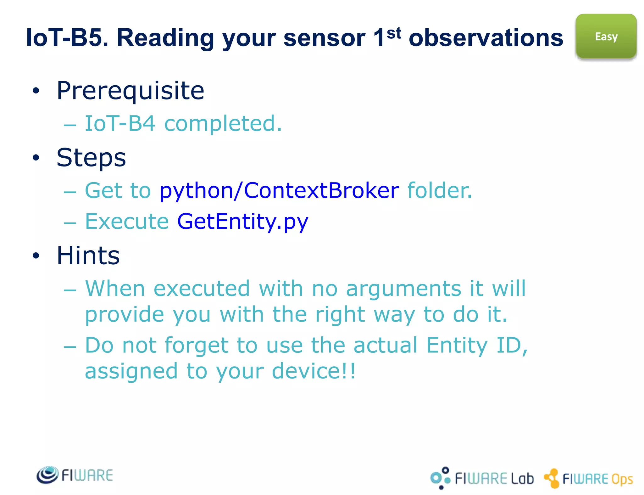 IoT-B5. Create a new type of sensor
• Prerequisite
– IoT-B4 completed.
• Steps
– Get to python-IDAS4/SensorsUL20 folder.
– Check the sensor models under devices folder.
– Create a new file with a new type of sensor of
your choice Repeat B2, B3 and B4 with the
new device.
• Hints
– For learning more maybe create one device
with several kind of measurements, not just
one.
Easy
 