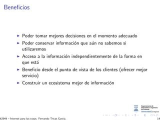 Beneﬁcios
Poder tomar mejores decisiones en el momento adecuado
Poder conservar informaci´on que a´un no sabemos si
utilizaremos
Acceso a la informaci´on independientemente de la forma en
que est´a
Beneﬁcio desde el punto de vista de los clientes (ofrecer mejor
servicio)
Construir un ecosistema mejor de informaci´on
62949 – Internet para las cosas. Fernando Tricas Garc´ıa. 14
 