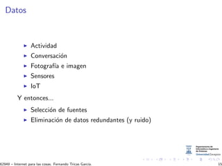 Datos
Actividad
Conversaci´on
Fotograf´ıa e imagen
Sensores
IoT
Y entonces...
Selecci´on de fuentes
Eliminaci´on de datos redundantes (y ruido)
62949 – Internet para las cosas. Fernando Tricas Garc´ıa. 15
 