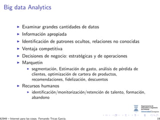 Big data Analytics
Examinar grandes cantidades de datos
Informaci´on apropiada
Identiﬁcaci´on de patrones ocultos, relaciones no conocidas
Ventaja competitiva
Decisiones de negocio: estrat´egicas y de operaciones
Marquetin
segmentaci´on, Estimaci´on de gasto, an´alisis de p´erdida de
clientes, optimizaci´on de cartera de productos,
recomendaciones, ﬁdelizaci´on, descuentos
Recursos humanos
identiﬁcaci´on/monitorizaci´on/retenci´on de talento, formaci´on,
abandono
62949 – Internet para las cosas. Fernando Tricas Garc´ıa. 19
 
