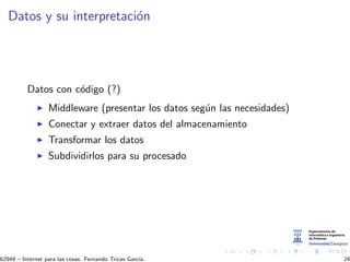 Datos y su interpretaci´on
Datos con c´odigo (?)
Middleware (presentar los datos seg´un las necesidades)
Conectar y extraer datos del almacenamiento
Transformar los datos
Subdividirlos para su procesado
62949 – Internet para las cosas. Fernando Tricas Garc´ıa. 24
 