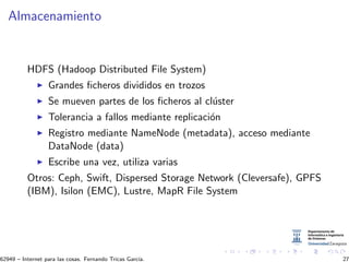 Almacenamiento
HDFS (Hadoop Distributed File System)
Grandes ﬁcheros divididos en trozos
Se mueven partes de los ﬁcheros al cl´uster
Tolerancia a fallos mediante replicaci´on
Registro mediante NameNode (metadata), acceso mediante
DataNode (data)
Escribe una vez, utiliza varias
Otros: Ceph, Swift, Dispersed Storage Network (Cleversafe), GPFS
(IBM), Isilon (EMC), Lustre, MapR File System
62949 – Internet para las cosas. Fernando Tricas Garc´ıa. 27
 