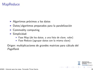 MapReduce
Algoritmos pr´oximos a los datos
Datos/algoritmos preparados para la paralelizaci´on
Commodity computing
Simplicidad:
Fase Map (de los datos, a una lista de clave, valor)
Fase Reduce (agrupar datos con la misma clave)
Origen: multiplicaciones de grandes matrices para c´alculo del
PageRank
62949 – Internet para las cosas. Fernando Tricas Garc´ıa. 28
 