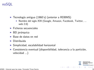 noSQL
Tecnolog´ıa antigua (1960’s) (anterior a RDBMS)
Nombre del siglo XXI (Google, Amazon, Facebook, Twitter, ...
web 2.0)
Ficheros secuenciales
BD jer´arquica
Base de datos en red
Distribuida
Simplicidad, escalabilidad horizontal
Consistencia eventual (disponibilidad, tolerancia a la partici´on,
velocidad ...)
62949 – Internet para las cosas. Fernando Tricas Garc´ıa. 33
 