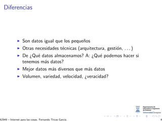 Diferencias
Son datos igual que los peque˜nos
Otras necesidades t´ecnicas (arquitectura, gesti´on, . . . )
De ¿Qu´e datos almacenamos? A: ¿Qu´e podemos hacer si
tenemos m´as datos?
Mejor datos m´as diversos que m´as datos
Volumen, variedad, velocidad, ¿veracidad?
62949 – Internet para las cosas. Fernando Tricas Garc´ıa. 4
 