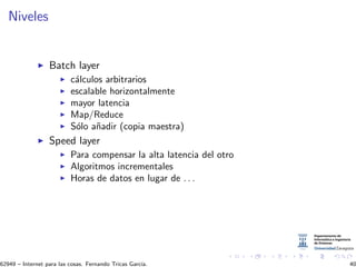 Niveles
Batch layer
c´alculos arbitrarios
escalable horizontalmente
mayor latencia
Map/Reduce
S´olo a˜nadir (copia maestra)
Speed layer
Para compensar la alta latencia del otro
Algoritmos incrementales
Horas de datos en lugar de . . .
62949 – Internet para las cosas. Fernando Tricas Garc´ıa. 40
 