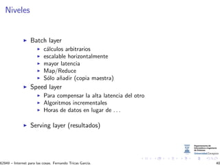 Niveles
Batch layer
c´alculos arbitrarios
escalable horizontalmente
mayor latencia
Map/Reduce
S´olo a˜nadir (copia maestra)
Speed layer
Para compensar la alta latencia del otro
Algoritmos incrementales
Horas de datos en lugar de . . .
Serving layer (resultados)
62949 – Internet para las cosas. Fernando Tricas Garc´ıa. 40
 