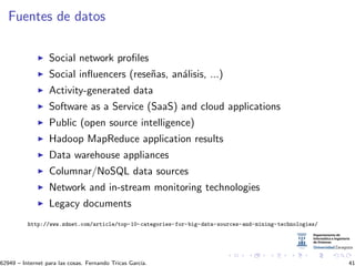 Fuentes de datos
Social network proﬁles
Social inﬂuencers (rese˜nas, an´alisis, ...)
Activity-generated data
Software as a Service (SaaS) and cloud applications
Public (open source intelligence)
Hadoop MapReduce application results
Data warehouse appliances
Columnar/NoSQL data sources
Network and in-stream monitoring technologies
Legacy documents
http://www.zdnet.com/article/top-10-categories-for-big-data-sources-and-mining-technologies/
62949 – Internet para las cosas. Fernando Tricas Garc´ıa. 41
 