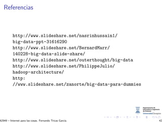 Referencias
http://www.slideshare.net/nasrinhussain1/
big-data-ppt-31616290
http://www.slideshare.net/BernardMarr/
140228-big-data-slide-share/
http://www.slideshare.net/outerthought/big-data
http://www.slideshare.net/PhilippeJulio/
hadoop-architecture/
http:
//www.slideshare.net/zanorte/big-data-para-dummies
62949 – Internet para las cosas. Fernando Tricas Garc´ıa. 42
 