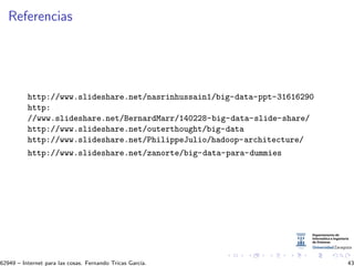 Referencias
http://www.slideshare.net/nasrinhussain1/big-data-ppt-31616290
http:
//www.slideshare.net/BernardMarr/140228-big-data-slide-share/
http://www.slideshare.net/outerthought/big-data
http://www.slideshare.net/PhilippeJulio/hadoop-architecture/
http://www.slideshare.net/zanorte/big-data-para-dummies
62949 – Internet para las cosas. Fernando Tricas Garc´ıa. 43
 