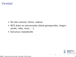 Variedad
No s´olo n´umeros, fechas, cadenas
80 % datos no estructurados (datos geoespaciales, imagen,
sonido, v´ıdeo, texto,. . . ).
Estructura impredecible
62949 – Internet para las cosas. Fernando Tricas Garc´ıa. 8
 