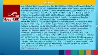 10
Node-Red
Internet des objets exige souvent des dispositifs de matériel s'entendant, des API et
des services en ligne de façons nouvelles et intéressantes. Le temps passé écrivant
le boilerplate code pour parler à ces systèmes différents, comme l'accès à un port
série ou compléter un flux d'OAUTH contre Twitter, n'est pas le temps passé en
création de la valeur réelle de la solution. Nous avons besoin des outils qui le
rendent plus facile pour des développeurs à tous les niveaux rassembler les
courants différents d'événements, tant physique que numérique.
Node-Red fournit UI à base de navigateur pour créer les flux d'événements et les
déployer à son temps d'exécution léger. Construit dans nodeJS, il peut être
exécuté localement ou dans le cloud. Le manager de paquet de nodeJS (npm)
peut être utilisé pour facilement étendre la palette de modules disponibles,
permettant des connexions à de nouveaux dispositifs et des services.
Node-Red en sa forme la plus simple est un éditeur visuel open source pour
raccorder internet des objets produit par IBM. Le système contient "les nœuds" qui
sont simplement des icônes sur lesquelles vous glissez-déposez dans le navigateur
dans un plan de travail dédié. Chaque nœud offre une fonctionnalité différente
qui peut s'étendre d'un simple debug du nœud pour pouvoir voir ce qui se passe
dans votre flux, par à un nœud de RaspberryPi qui vous permet de faire des
Input/Output sur un GPIO connecté à votre Pi.
http://nodered.org
 