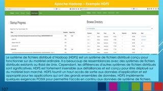 107
Apache Hadoop – Exemple HDFS
Le système de fichiers distribué d’Hadoop (HDFS) est un système de fichiers distribué conçu pour
fonctionner sur du matériel ordinaire. Il a beaucoup de ressemblances avec des systèmes de fichiers
distribués existants ou Raid de Unix. Cependant, les différences d'autres systèmes de fichiers distribués
sont significatives. HDFS est fortement insensible aux défaillances et est conçu pour être déployé sur
du matériel bon marché. HDFS fournit un haut accès de sortie aux données d'application et est
approprié pour les applications qui ont des grands ensembles de données. HDFS implémente
quelques exigences POSIX pour permettre l'accès en continu aux données de système de fichiers.
 