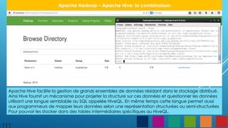 111
Apache Hadoop – Apache Hive: la combinaison
Apache Hive facilite la gestion de grands ensembles de données résidant dans le stockage distribué.
Ainsi Hive fournit un mécanisme pour projeter la structure sur ces données et questionner les données
utilisant une langue semblable au SQL appelée HiveQL. En même temps cette langue permet aussi
aux programmeurs de mapper leurs données selon une représentation structurées ou semi-structurées
Pour pouvoir les stocker dans des tables intermédiaires spécifiques au HiveQL.
 