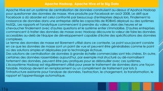 116
Apache Hadoop, Apache Hive et le Big Data
Apache Hive est un système de centralisation de données construisent au-dessus d’Apahce Hadoop
pour questionner des données de masse. Hive produite par Facebook en août 2008. Le défi que
Facebook a dû aborder est celui confronté par beaucoup d'entreprises depuis lors. Finalement la
croissance de données dans une entreprise défie les capacités de RDBMS déployé ou des systèmes
NoSQL. Les rapports et l'analytique commencent à prendre du valeur, alors des heures et se
chevaucher finalement avec d'autres questions et le système entier s'immobilise. D'autres entreprises
commencent à traiter des données de masse avec Hadoop découvre la valeur de faire les données
accessibles au-delà de l'équipe de développement capable d'écrire des spécifications des données
complexes.
Le terme des données de masse est librement utilisé dans ce contexte. Le point sous-jacent consiste
en ce que les données de masse sont un point de vue et peuvent être généralisées comme le point
où des solutions simples et déployées par la technologie échoue.
Des solutions de centralisation de données à grande échelle commerciales sont très chères. En outre,
certaines des données rassemblées aujourd'hui, par exemple mal structuré ou dé-normalisent
fortement des données, peuvent être peu pratiques pour se débrouiller avec ces systèmes.
L'écosystème Hadoop est régulièrement utilisé pour peser le traitement de données dans une façon
faisable. Hadoop devient en remplacement ou un complément de traitement par lots à
l'infrastructure existante pour l'analyse de données, l'extraction, le chargement, la transformation, le
rapport et l'apprentissage automatique.
 