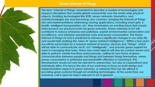Green Internet of Things
The term "Internet of Things" emanated to describe a number of technologies and
research disciplines that enable global connectivity over the world-wide physical
objects. Enabling technologies like RFID, sensor networks, biometrics, and
nanotechnologies are now becoming very common, bringing the Internet of Things
into real implementations addressing varying applications, including smart grid, e-
health, intelligent transportation, etc. They foreshadow an exciting future that closely
interconnects our physical world via green networks. Green networks in IoT will
contribute to reduce emissions and pollutions, exploit environmental conservation and
surveillance, and minimize operational costs and power consumption. The Green
Internet of Things (G-IoT) is predicted to introduce significant changes in our daily life
and would help realizing the vision of “green ambient intelligence”. Within a few years
we will be surrounded by a massive amount of sensors, devices and “things”, which
will be able to communicate via IP, act “intelligently”, and provide green support for
users in managing their tasks. These new smart objects will also be context-aware and
able to perform certain functions autonomously, calling for new forms of green
communication between people and things and between things themselves, where
power consumption is optimized and bandwidth utilization is maximized. This
development would not only be relevant to researchers, but also to corporations and
individuals alike. It is hence the aim of our workshop to focus on both design and
implementation aspects in green networks, or networks that can be utilized in
providing green systems through IoT enabling technologies. At the same time, our
workshop call is open for topics relevant to IoT in general.
http://research.cs.queensu.ca/G-IoT12
 